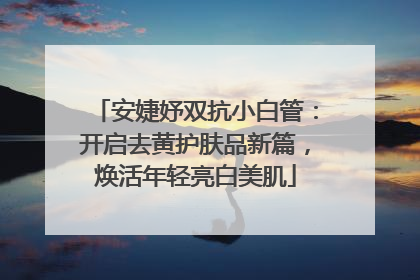 安婕妤双抗小白管：开启去黄护肤品新篇，焕活年轻亮白美肌