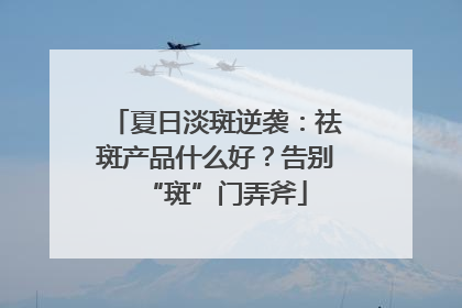 夏日淡斑逆袭：祛斑产品什么好？告别“斑”门弄斧