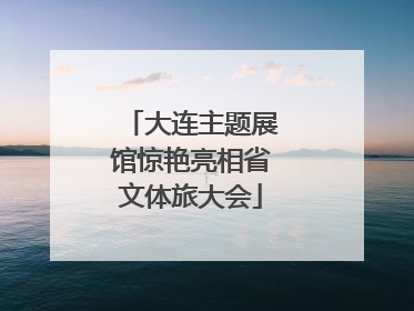 大连主题展馆惊艳亮相省文体旅大会