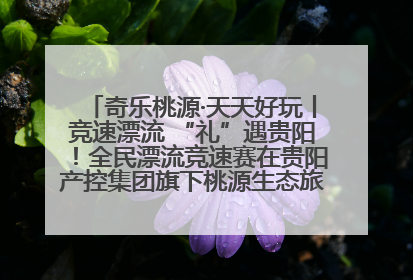 奇乐桃源·天天好玩丨竞速漂流 “礼”遇贵阳！全民漂流竞速赛在贵阳产控集团旗下桃源生态旅游度假区举行
