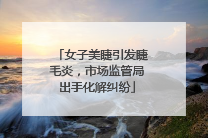 女子美睫引发睫毛炎，市场监管局出手化解纠纷