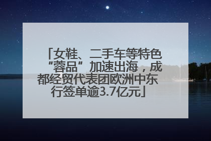 女鞋、二手车等特色“蓉品”加速出海，成都经贸代表团欧洲中东行签单逾3.7亿元
