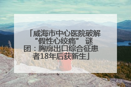 威海市中心医院破解 “假性心绞痛” 谜团：胸廓出口综合征患者18年后获新生