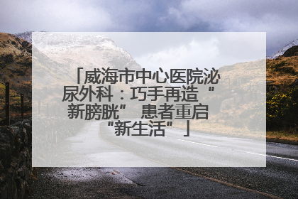 威海市中心医院泌尿外科：巧手再造“新膀胱” 患者重启“新生活”