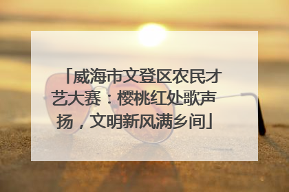 威海市文登区农民才艺大赛：樱桃红处歌声扬，文明新风满乡间
