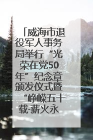 威海市退役军人事务局举行“光荣在党50年”纪念章颁发仪式暨“峥嵘五十载·薪火永相传” 主题党日活动