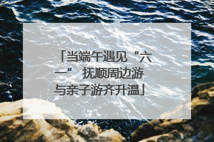 当端午遇见“六一” 抚顺周边游与亲子游齐升温