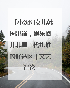 小沈阳女儿韩国出道，娱乐圈并非星二代扎堆的舒适区｜文艺评论