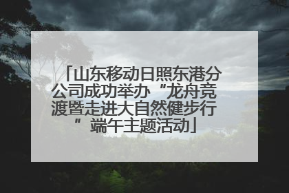 山东移动日照东港分公司成功举办“龙舟竞渡暨走进大自然健步行”端午主题活动