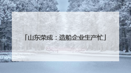 山东荣成：造船企业生产忙