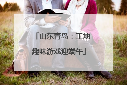 山东青岛：工地趣味游戏迎端午