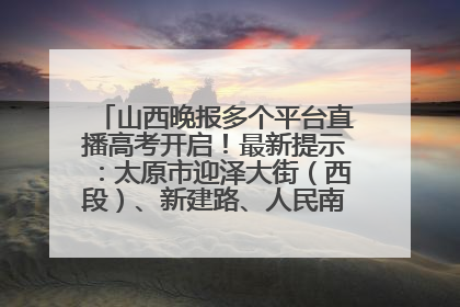 山西晚报多个平台直播高考开启！最新提示：太原市迎泽大街（西段）、新建路、人民南路高考期间增开路口