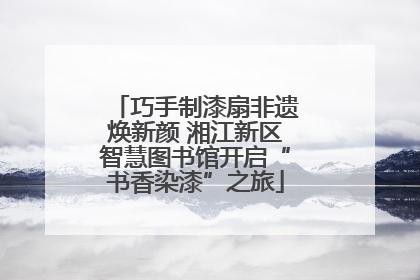 巧手制漆扇非遗焕新颜 湘江新区智慧图书馆开启“书香染漆”之旅