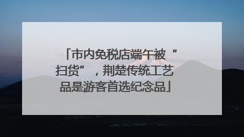 市内免税店端午被“扫货”，荆楚传统工艺品是游客首选纪念品
