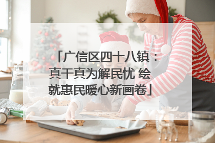 广信区四十八镇：真干真为解民忧 绘就惠民暖心新画卷