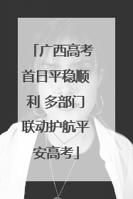 广西高考首日平稳顺利 多部门联动护航平安高考