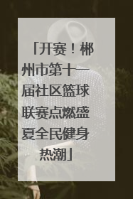 开赛！郴州市第十一届社区篮球联赛点燃盛夏全民健身热潮