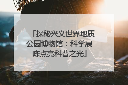 探秘兴义世界地质公园博物馆：科学展陈点亮科普之光