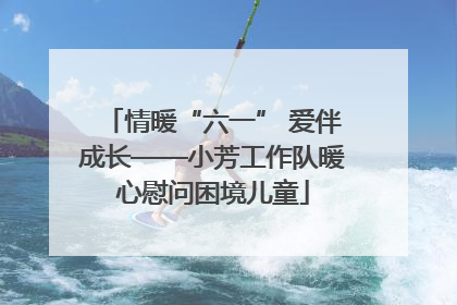 情暖“六一” 爱伴成长——小芳工作队暖心慰问困境儿童