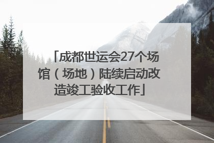 成都世运会27个场馆（场地）陆续启动改造竣工验收工作