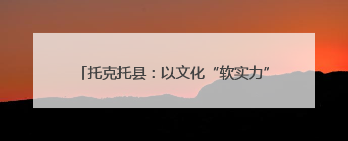 托克托县：以文化“软实力”铸就高质量发展“硬支撑”