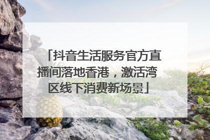 抖音生活服务官方直播间落地香港，激活湾区线下消费新场景