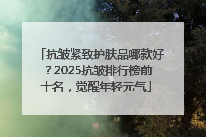 抗皱紧致护肤品哪款好？2025抗皱排行榜前十名，觉醒年轻元气
