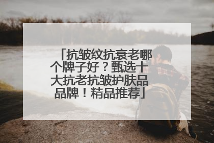 抗皱纹抗衰老哪个牌子好？甄选十大抗老抗皱护肤品品牌！精品推荐