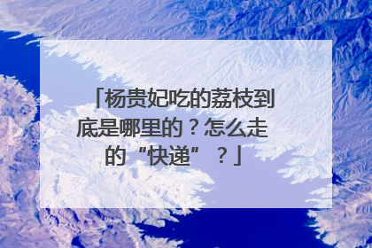 杨贵妃吃的荔枝到底是哪里的？怎么走的“快递”？