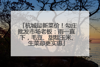 杭城最新菜价！勾庄批发市场老板：雨一直下，毛豆、甜糯玉米、生菜却更实惠