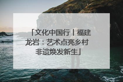 文化中国行丨福建龙岩：艺术点亮乡村 非遗焕发新生