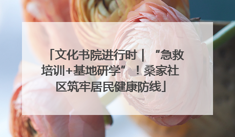 文化书院进行时｜“急救培训+基地研学”！桑家社区筑牢居民健康防线