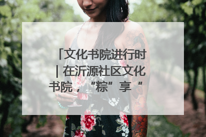 文化书院进行时｜在沂源社区文化书院，“粽”享“端午”美好时光