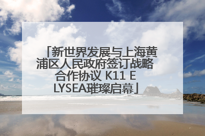 新世界发展与上海黄浦区人民政府签订战略合作协议 K11 ELYSEA璀璨启幕