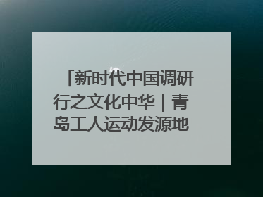 新时代中国调研行之文化中华｜青岛工人运动发源地红色文化浸人心