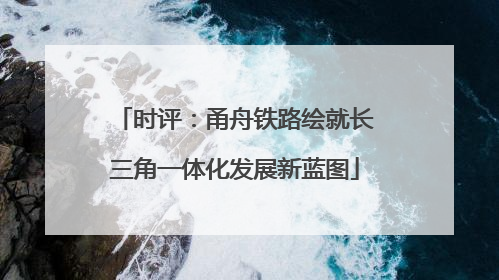 时评：甬舟铁路绘就长三角一体化发展新蓝图