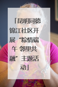 昆明同德锦江社区开展“粽情端午 邻里共融”主题活动