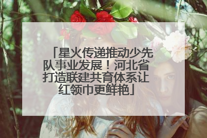 星火传递推动少先队事业发展！河北省打造联建共育体系让红领巾更鲜艳