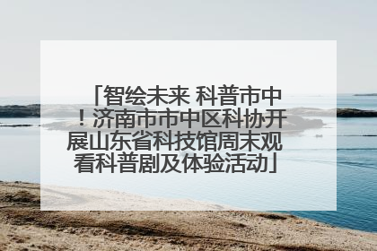 智绘未来 科普市中！济南市市中区科协开展山东省科技馆周末观看科普剧及体验活动