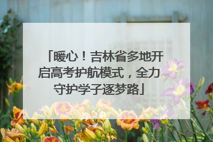 暖心！吉林省多地开启高考护航模式，全力守护学子逐梦路