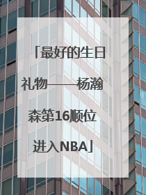 最好的生日礼物——杨瀚森第16顺位进入NBA