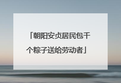 朝阳安贞居民包千个粽子送给劳动者
