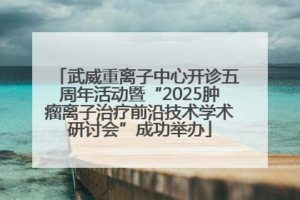 武威重离子中心开诊五周年活动暨“2025肿瘤离子治疗前沿技术学术研讨会”成功举办