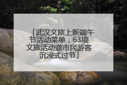 武汉文旅上新端午节活动菜单，63项文旅活动邀市民游客沉浸式过节