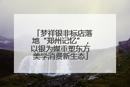 梦祥银非标店落地“郑州记忆”，以银为媒重塑东方美学消费新生态
