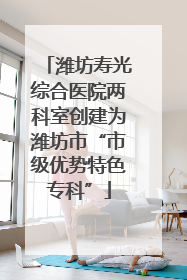 潍坊寿光综合医院两科室创建为潍坊市“市级优势特色专科”