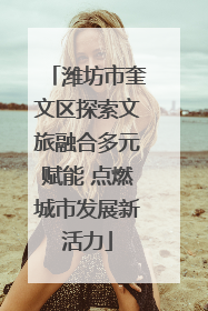 潍坊市奎文区探索文旅融合多元赋能 点燃城市发展新活力