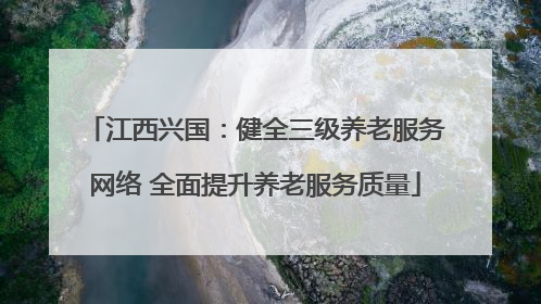 江西兴国：健全三级养老服务网络 全面提升养老服务质量