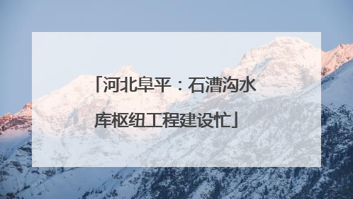 河北阜平：石漕沟水库枢纽工程建设忙