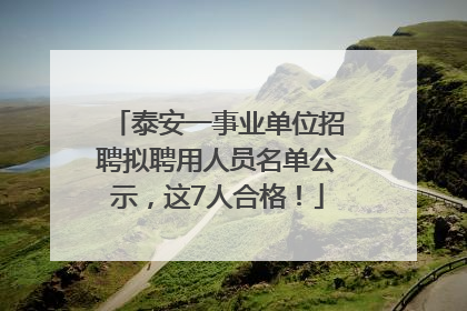 泰安一事业单位招聘拟聘用人员名单公示，这7人合格！